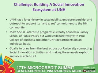 Challenge: Building A Social Innovation 
17TH MICROCREDIT SUMMIT 
#17MCSum 
GENERATION NEXT: INNOVATIONS IN MICROFINANCE 
mit 
Ecosystem at UNH 
• UNH has a long history in sustainability, entrepreneurship, and 
outreach to support its ‘land grant’ commitment to the NH 
community. 
• Most Social Enterprise programs currently housed in Carsey 
School of Public Policy but work collaboratively with Paul 
College of Business and other UNH departments on an 
individual basis. 
• Goal is to draw from the best across our University connecting 
Social Innovation activities and making these assets explicit 
and accessible to all. 
 