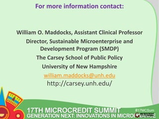 17TH MICROCREDIT SUMMIT 
#17MCSum 
GENERATION NEXT: INNOVATIONS IN MICROFINANCE 
mit 
For more information contact: 
William O. Maddocks, Assistant Clinical Professor 
Director, Sustainable Microenterprise and 
Development Program (SMDP) 
The Carsey School of Public Policy 
University of New Hampshire 
william.maddocks@unh.edu 
http://carsey.unh.edu/ 
