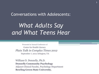 1




Conversations with Adolescents:

  What Adults Say
and What Teens Hear
        Presented at Annual Conference of
         Center for Health Literacy
  Plain Talk in Complex Times 2012
       September 7, 2012 Arlington, VA


  William O. Donnelly, Ph.D.
  Donnelly Community Psychology
  Adjunct Clinical Faculty, Psychology Department
  Bowling Green State University,
 