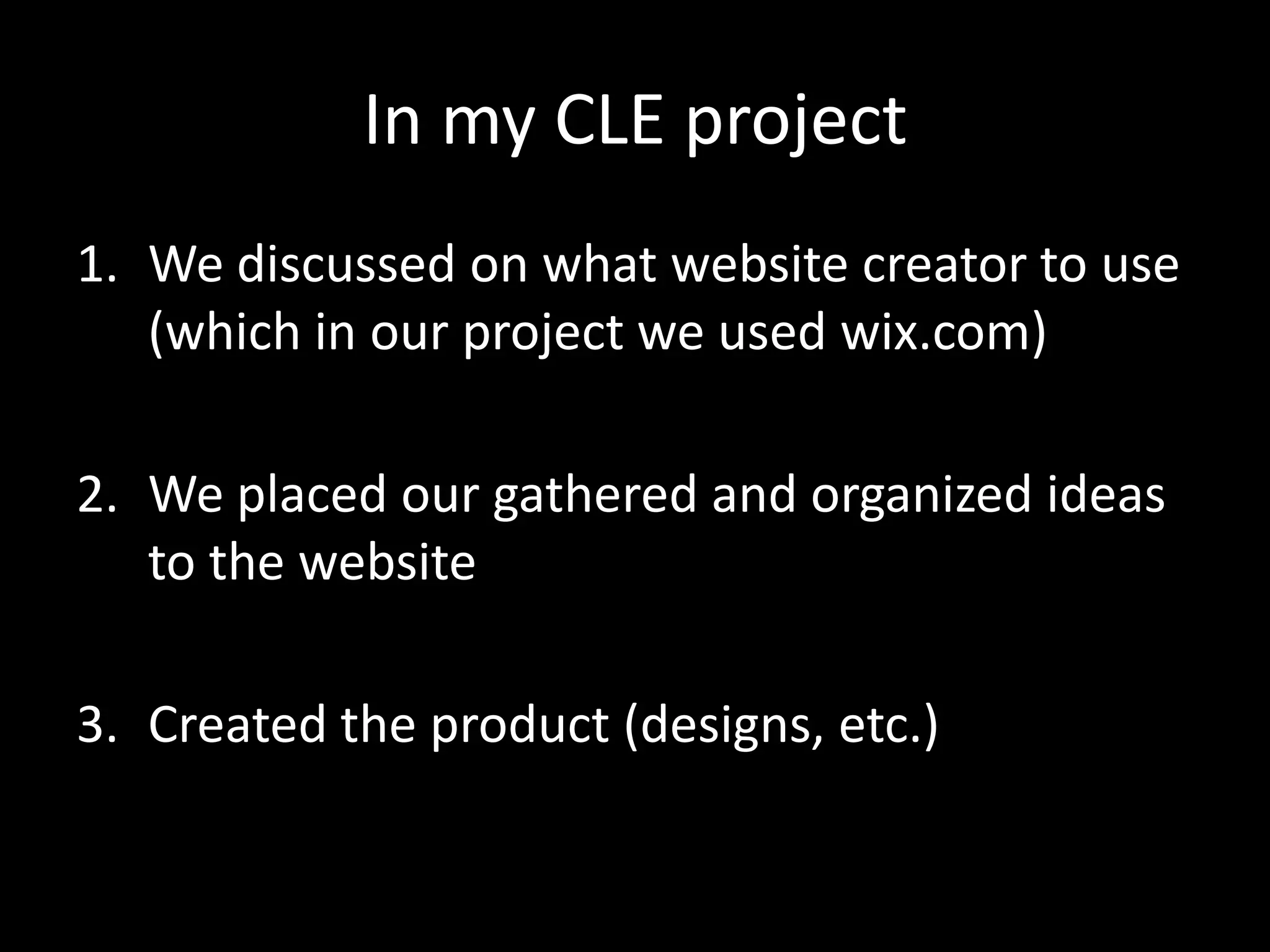 In my CLE project
1. We discussed on what website creator to use
   (which in our project we used wix.com)

2. We placed our gathered and organized ideas
   to the website

3. Created the product (designs, etc.)
 
