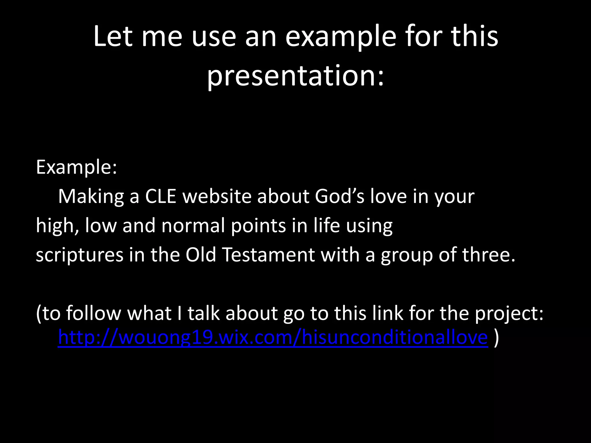 Let me use an example for this
              presentation:

Example:
   Making a CLE website about God’s love in your
high, low and normal points in life using
scriptures in the Old Testament with a group of three.

(to follow what I talk about go to this link for the project:
   http://wouong19.wix.com/hisunconditionallove )
 
