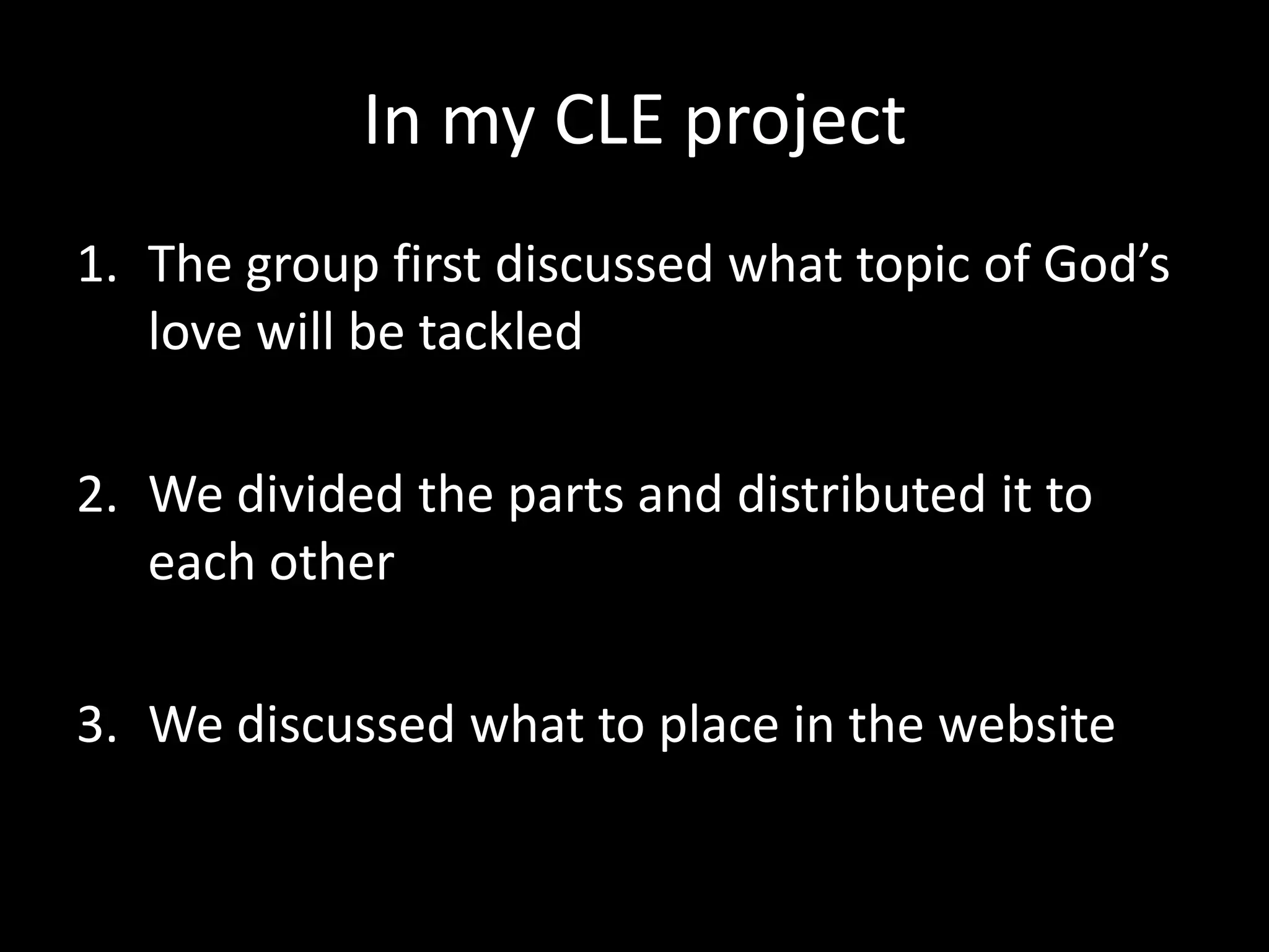 In my CLE project
1. The group first discussed what topic of God’s
   love will be tackled

2. We divided the parts and distributed it to
   each other

3. We discussed what to place in the website
 