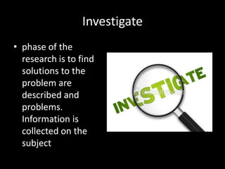 Investigate
• phase of the
  research is to find
  solutions to the
  problem are
  described and
  problems.
  Information is
  collected on the
  subject
 