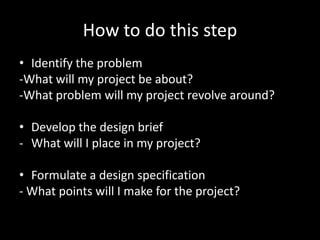 How to do this step
• Identify the problem
-What will my project be about?
-What problem will my project revolve around?

• Develop the design brief
- What will I place in my project?

• Formulate a design specification
- What points will I make for the project?
 