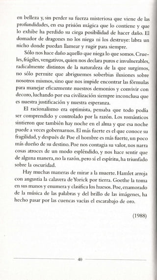 cn belleza y, sin perder su fuerza nristeriosa que vienc cle las
profundidades, en esa prisión mágica que 1o contiene y que
1o exhibe ha perdido su ciega posibilidad de hacer daño. E1
domador de dragones no 1os niega ni 1os destruye: labra un
nicho donde puedan llamear y rugir para siempre.
Só1o nos hace daño aquello que niegalo que somos. Crue_
les, frágiles, vengativos, quien nos declara puros e invulnerables,
radicalmente distintos de la naturaTeza de la que surgimos,
no sólo permite que abriguemos soberbias ilusiones sobre
nosotros mismos, sino que nos impide encontrar 1as formulas
para manejar eficazrnente nuestros demonios y convivir con
decoro, luchando por esa civilización siempre inconclusa que
es nuestra justificación y nuestra esperanza.
El racionalismo era optimista, pensaba que todo podía
ser comprendido y controlado por la razón. Los románticos
sintieron que también hay noche en e1alma y que esa noche
puede a veces gobernarnos. El más fuerte es el que conoce su
fragilidad, y después de Poe el hombre es más fuerte, un poco
rnás dueño de su destino. Poe nos contagia su valor, nos narra
cosas atroces de un modo espléndido, y nos hace sentir que
de alguna manera, nolaraz6n,pero sí el espíritu,ha triunfado
sobre la oscuridad.
Hay muchas naneras de mirar a la muerte. Hamlet arroja
con angustia la calavera deYorick por tierra. Goethe la toma
en sus rlanos y enumera y clasifica los huesos. poe, enamorado
de la rnúsica de las palabras y del brillo de las imágenes, ha
hecho pasar por 1as cuencas vacías el escarabajo de oro.
(1eBB)
40
 