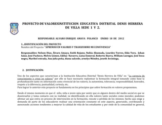 PROYECTO DE VALORESINSTITUCION EDUCATIVA DISTRITAL DENIS HERRERA
                           DE VILLA SEDE 1 Y 2.


                   RESPONSABLE: ALVARO ENRIQUE AMAYA POLANCO                  ENERO 18 DE 2012

   1...IDENTIFICACIÓN DEL PROYECTO
   Nombre del Proyecto: “APRENDO EN VALORES Y TRANSFORMO MI CONVIVENCIA”

   Responsables: Nelson Díaz, Álvaro Amaya, Enith Rojano, Nubia Ahumada, Lourdes Torres, Elda Toro, Johan
   Salas, José Pacheco, Melvis Gómez, Ediluz Navarro, Luisa Esmeral, Roberto Ibarra, William Luengas, José boca
   negra, Maribel estrada, Ana julia peña, diana salcedo, arnelys Méndez, jeseth Arciniega,



    2. JUSTIFICACIÓN:

Uno de los aspectos que caracterizan a la Institución Educativa Distrital “Denis Herrera de Villa” es: “La carencia de
conocimiento o crisis en valores” por ello se hace necesario replantear la formación integral tomando como base la
profundización tanto en información como vivencial de los valores, la autoestima, tolerancia, responsabilidad, honradez,
respeto a la diferencia, puntualidad, cortesía, etc.
Para lograr lo anterior este proyecto se fundamenta en los principios que sobre formación en valores proponemos.

Desde el mismo momento en que el niño, niña o joven opta por sentir que es alguien dentro del medio social en que se
desenvuelve y toma contacto con su realidad, va identificando en ella valores tanto sociales como morales; podemos
afirmar así que entra en proceso de intervención en la formación, rescate o pérdida de los mismos; hecho que exige y
demanda de parte de los educadores realizar una orientación constante en este aspecto, generando, coordinando y
asesorando acciones tendientes a mejorar la calidad de vida de los estudiantes y por ende de la comunidad en general,
 