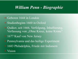 William Penn - Biographie

Geboren 1644 in London
Studienbeginn 1660 in Oxford
Quäker, seit 1666, Verfolgung, Inhaftierung,
 Verfassung von „Ohne Kreuz, keine Krone“
1677 Kauf von New Jersey
Pennsylvania und das heilige Experiment
1683 Philadelphia, Friede mit Indianern
Vision
 