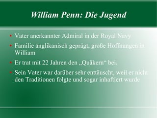 William Penn: Die Jugend

Vater anerkannter Admiral in der Royal Navy
Familie anglikanisch geprägt, große Hoffnungen in
  William
Er trat mit 22 Jahren den „Quäkern“ bei.
Sein Vater war darüber sehr enttäuscht, weil er nicht
  den Traditionen folgte und sogar inhaftiert wurde
 