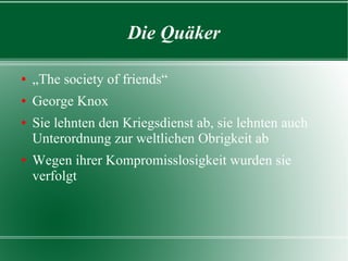 Die Quäker

„The society of friends“
George Fox
Sie lehnten den Kriegsdienst ab, sie lehnten auch
  Unterordnung zur weltlichen Obrigkeit ab
Wegen ihrer Kompromisslosigkeit wurden sie verfolgt
 