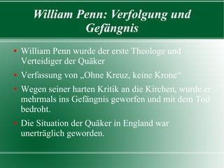 William Penn: Verfolgung und
              Gefängnis
William Penn wurde der erste Theologe und
 Verteidiger der Quäker
Verfassung von „Ohne Kreuz, keine Krone“
Wegen seiner harten Kritik an die Kirchen, wurde er
 mehrmals ins Gefängnis geworfen und mit dem Tod
 bedroht.
Die Situation der Quäker in England war unerträglich
 geworden.
 
