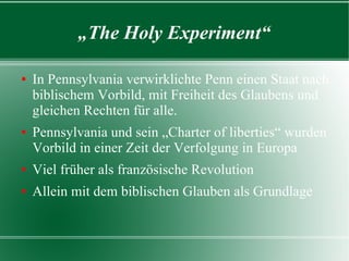 „The Holy Experiment“

In Pennsylvania verwirklichte Penn einen Staat nach
  biblischem Vorbild, mit Freiheit des Glaubens und
  gleichen Rechten für alle.
Pennsylvania und sein „Charter of liberties“ wurden
  Vorbild in einer Zeit der Verfolgung in Europa
Viel früher als französische Revolution
Allein mit dem biblischen Glauben als Grundlage
 