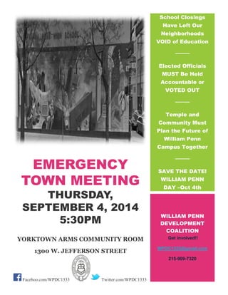 EMERGENCY TOWN MEETING 
THURSDAY, SEPTEMBER 4, 2014 5:30PM 
YORKTOWN ARMS COMMUNITY ROOM 
1300 W. JEFFERSON STREET 
PHILADELPHIA, PA 19122 
Faceboo.com/WPDC1333 Twitter.com/WPDC1333 
School Closings Have Left Our Neighborhoods VOID of Education Elected Officials MUST Be Held Accountable or VOTED OUT accountable Temple and Community Must Plan the Future of William Penn Campus Together SAVE THE DATE! WILLIAM PENN DAY –Oct 4th 
OCTOBER 4, 2014 
WILLIAM PENN DEVELOPMENT COALITION Get involved!! WPDC1333@gmail.com 215-909-7320 
