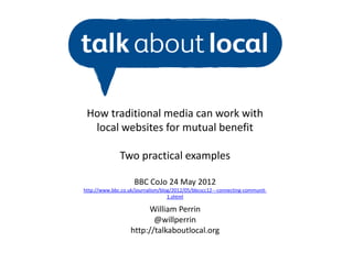 How traditional media can work with
  local websites for mutual benefit

               Two practical examples

                     BBC CoJo 24 May 2012
http://www.bbc.co.uk/journalism/blog/2012/05/bbcscc12---connecting-communit-
                                   1.shtml

                        William Perrin
                          @willperrin
                   http://talkaboutlocal.org
 