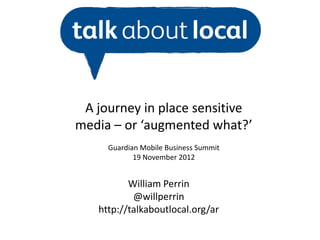 A journey in place sensitive
media – or ‘augmented what?’
     Guardian Mobile Business Summit
            19 November 2012


          William Perrin
           @willperrin
   http://talkaboutlocal.org/ar
 
