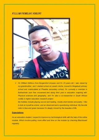 WILLIAM PHUMULANI NDHLOVU
 I’m William Ndhlovu from Burgersfort Limpopo and I’m 23 years old. I was raised by
my grandmother, and I started school at Lesedi crèche, moved to Mogabudi primary
school and matriculated at Phaahla secondary school. I’m currently a member in
Bothashoek born free movement and doing third year in education majoring with
Physical sciences and geography, and I’m also a co-researcher in South African
rurality in higher education research project.
My hobbies include playing soccer and reading, mostly short stories and poetry. I like
to look at myself as a loner, and an observant and a questioning individual. My favorite
color is blue and green because I’m deeply moved by the beauties of life.
Expectations
As an education student, I expect to improve my technological skills with the help of the online
module. Which involve putting more effort and time on the module by checking Blackboard
regularly.
 