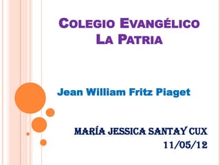 COLEGIO EVANGÉLICO
    LA PATRIA


Jean William Fritz Piaget


   María Jessica Santay Cux
                   11/05/12
 