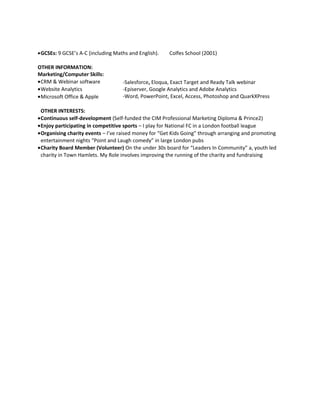 Marketing management Digtial marketing B2B B2C
•GCSEs: 9 GCSE’s A-C (including Maths and English). Colfes School (2001)
OTHER INFORMATION:
Marketing/Computer Skills:
•CRM & Webinar software
•Website Analytics -
•Microsoft Office & Apple
OTHER INTERESTS:
•Continuous self-development (Self-funded the CIM Professional Marketing Diploma & Prince2)
•Enjoy participating in competitive sports – I play for National FC in a London football league
•Organising charity events – I’ve raised money for “Get Kids Going” through arranging and promoting
entertainment nights “Point and Laugh comedy” in large London pubs
•Charity Board Member (Volunteer) On the under 30s board for “Leaders In Community” a, youth led
charity in Town Hamlets. My Role involves improving the running of the charity and fundraising
-Salesforce, Eloqua, Exact Target and Ready Talk webinar
-Episerver, Google Analytics and Adobe Analytics
-Word, PowerPoint, Excel, Access, Photoshop and QuarkXPress
 