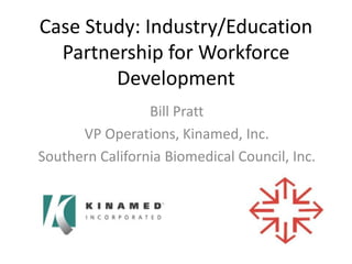 Case Study: Industry/Education
Partnership for Workforce
Development
Bill Pratt
VP Operations, Kinamed, Inc.
Southern California Biomedical Council, Inc.

 