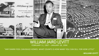 WILLIAM JAIRD LEVITT
FEBRUARY 11, 1907 – JANUARY 28, 1994
"ANY DAMN FOOL CAN BUILD HOMES. WHAT COUNTS IS HOW MANY YOU CAN SELL FOR HOW LITTLE“
-WILLIAM LEVITT
 