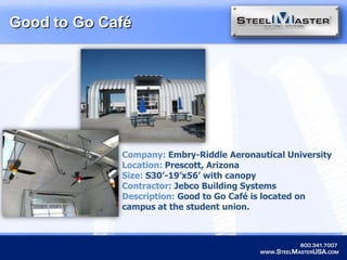 Good to Go CaféCompany: Embry-Riddle Aeronautical UniversityLocation: Prescott, ArizonaSize:S30’-19’x56’ with canopyContractor: Jebco Building SystemsDescription: Good to Go Café is located on campus at the student union. 