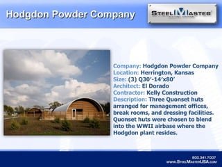 Hodgdon Powder CompanyCompany: Hodgdon Powder CompanyLocation: Herrington, KansasSize:(3) Q30′-14′x80’Architect: El DoradoContractor: Kelly ConstructionDescription: Three Quonset huts arranged for management offices, break rooms, and dressing facilities. Quonset huts were chosen to blend into the WWII airbase where the Hodgdon plant resides.