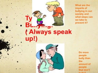 What are the
                 imparts of
                 bullying in our
                 society and

Types Of         what steps can
                 we take to
                 prevent it?
Bullying:
( Always speak
up!)
                    Do more
                    people
                    bully than
                    the
                    amount of
                    people
                    that don’t
 