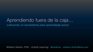 cultivando un ecosistema para aprendizaje activo
Aprendiendo fuera de la caja…
WiIlliam Rankin, PhD · Unfold Learning · @rankinw · william.rankin@me.com
 