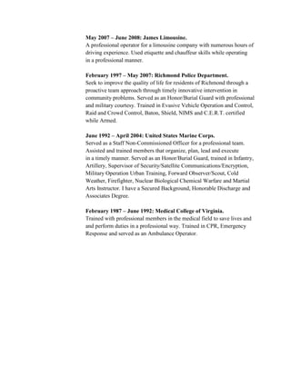 May 2007 – June 2008: James Limousine.
A professional operator for a limousine company with numerous hours of
driving experience. Used etiquette and chauffeur skills while operating
in a professional manner.

February 1997 – May 2007: Richmond Police Department.
Seek to improve the quality of life for residents of Richmond through a
proactive team approach through timely innovative intervention in
community problems. Served as an Honor/Burial Guard with professional
and military courtesy. Trained in Evasive Vehicle Operation and Control,
Raid and Crowd Control, Baton, Shield, NIMS and C.E.R.T. certified
while Armed.

June 1992 – April 2004: United States Marine Corps.
Served as a Staff Non-Commissioned Officer for a professional team.
Assisted and trained members that organize, plan, lead and execute
in a timely manner. Served as an Honor/Burial Guard, trained in Infantry,
Artillery, Supervisor of Security/Satellite Communications/Encryption,
Military Operation Urban Training, Forward Observer/Scout, Cold
Weather, Firefighter, Nuclear Biological Chemical Warfare and Martial
Arts Instructor. I have a Secured Background, Honorable Discharge and
Associates Degree.

February 1987 – June 1992: Medical College of Virginia.
Trained with professional members in the medical field to save lives and
and perform duties in a professional way. Trained in CPR, Emergency
Response and served as an Ambulance Operator.
 