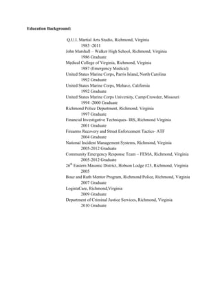Education Background:

                   Q.U.I. Martial Arts Studio, Richmond, Virginia
                           1983 -2011
                  John Marshall – Walker High School, Richmond, Virginia
                           1986 Graduate
                  Medical College of Virginia, Richmond, Virginia
                           1987 (Emergency Medical)
                  United States Marine Corps, Parris Island, North Carolina
                           1992 Graduate
                  United States Marine Corps, Mohave, California
                           1992 Graduate
                  United States Marine Corps University, Camp Crowder, Missouri
                           1994 -2000 Graduate
                  Richmond Police Department, Richmond, Virginia
                           1997 Graduate
                  Financial Investigative Techniques- IRS, Richmond Virginia
                           2001 Graduate
                  Firearms Recovery and Street Enforcement Tactics- ATF
                           2004 Graduate
                  National Incident Management Systems, Richmond, Virginia
                           2005-2012 Graduate
                  Community Emergency Response Team – FEMA, Richmond, Virginia
                           2005-2012 Graduate
                     th
                  26 Eastern Masonic District, Hobson Lodge #23, Richmond, Virginia
                           2005
                  Boaz and Ruth Mentor Program, Richmond Police, Richmond, Virginia
                           2007 Graduate
                  LogistaCare, Richmond,Virginia
                           2009 Graduate
                  Department of Criminal Justice Services, Richmond, Virginia
                           2010 Graduate
 