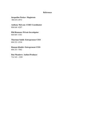 References

Jacqueline Parker- Magistrate
 804 691-4972

Anthony McLean- CERT Coordinator
804 646 -6287

Phil Brunson- Private Investigator
804 869 -5301

Thurman Smith- Entrepreneur CEO
804 222 -2530

Hanaan Khabir- Entrepreneur CEO
804 253 -7082

Dan Meadows- Author/Producer
716 545 - 2309
 