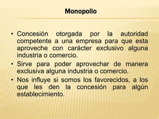 Monopolio
• Concesión otorgada por la autoridad
competente a una empresa para que esta
aproveche con carácter exclusivo alguna
industria o comercio.
• Sirve para poder aprovechar de manera
exclusiva alguna industria o comercio.
• Nos influye si somos los favorecidos, a los
que les den la concesión para algún
establecimiento.

 