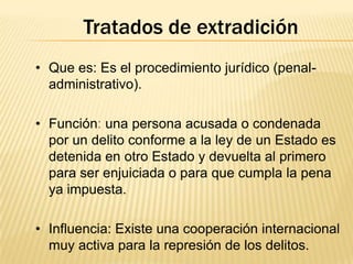 Tratados de extradición
• Que es: Es el procedimiento jurídico (penaladministrativo).
• Función: una persona acusada o condenada
por un delito conforme a la ley de un Estado es
detenida en otro Estado y devuelta al primero
para ser enjuiciada o para que cumpla la pena
ya impuesta.
• Influencia: Existe una cooperación internacional
muy activa para la represión de los delitos.

 