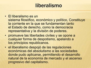 liberalismo
• El liberalismo es un
sistema filosófico, económico y político, Constituye
la corriente en la que se fundamentan tanto
el Estado de derecho, como la democracia
representativa y la división de poderes.
• promueve las libertades civiles y se opone a
cualquier forma de despotismo, apelando a
los principios republicanos.
• el liberalismo despojó de las regulaciones
económicas del absolutismo a las sociedades
donde pudo aplicarse, permitiendo el desarrollo
natural de la economía de mercado y el ascenso
progresivo del capitalismo.

 