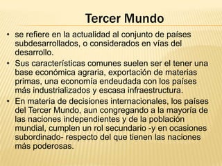 Tercer Mundo
• se refiere en la actualidad al conjunto de países
subdesarrollados, o considerados en vías del
desarrollo.
• Sus características comunes suelen ser el tener una
base económica agraria, exportación de materias
primas, una economía endeudada con los países
más industrializados y escasa infraestructura.
• En materia de decisiones internacionales, los países
del Tercer Mundo, aun congregando a la mayoría de
las naciones independientes y de la población
mundial, cumplen un rol secundario -y en ocasiones
subordinado- respecto del que tienen las naciones
más poderosas.

 