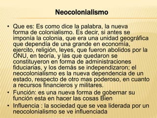 Neocolonialismo
• Que es: Es como dice la palabra, la nueva
forma de colonialismo. Es decir, si antes se
imponía la colonia, que era una unidad geográfica
que dependía de una grande en economía,
ejercito, religión, leyes, que fueron abolidos por la
ONU, en teoría, y las que quedaron se
constituyeron en forma de administraciones
fiduciarias, y los demás se independizaron; el
neocolonialismo es la nueva dependencia de un
estado, respecto de otro mas poderoso, en cuanto
a recursos financieros y militares.
• Función: es una nueva forma de gobernar su
función esta en hacer las cosas Bien
• Influencia : la sociedad que se vea liderada por un
neocolonialismo se ve influenciada

 