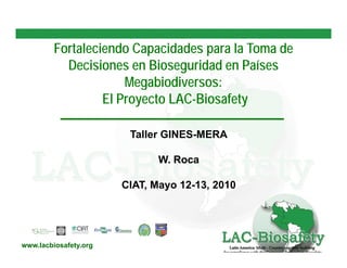 Fortaleciendo Capacidades para la Toma de
           Decisiones en Bioseguridad en Países
                      Megabiodiversos:
                      Megabiodiversos:
                  El Proyecto LAC-Biosafety
                              LAC-

                        Taller GINES-MERA

                             W. Roca

                       CIAT,
                       CIAT Mayo 12 13 2010
                                 12-13,




www.lacbiosafety.org
 