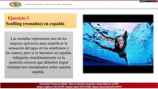 Ejercicio 3
Sculling (remadas) en espalda
Las remadas representan uno de los
mejores ejercicios para amplificar la
sensación del agua en los antebrazos y
las manos, pero si lo hacemos en espalda,
trabajarán simultáneamente en la
posición correcta que debemos lograr
mientras nos encontramos sobre nuestra
espalda.
 