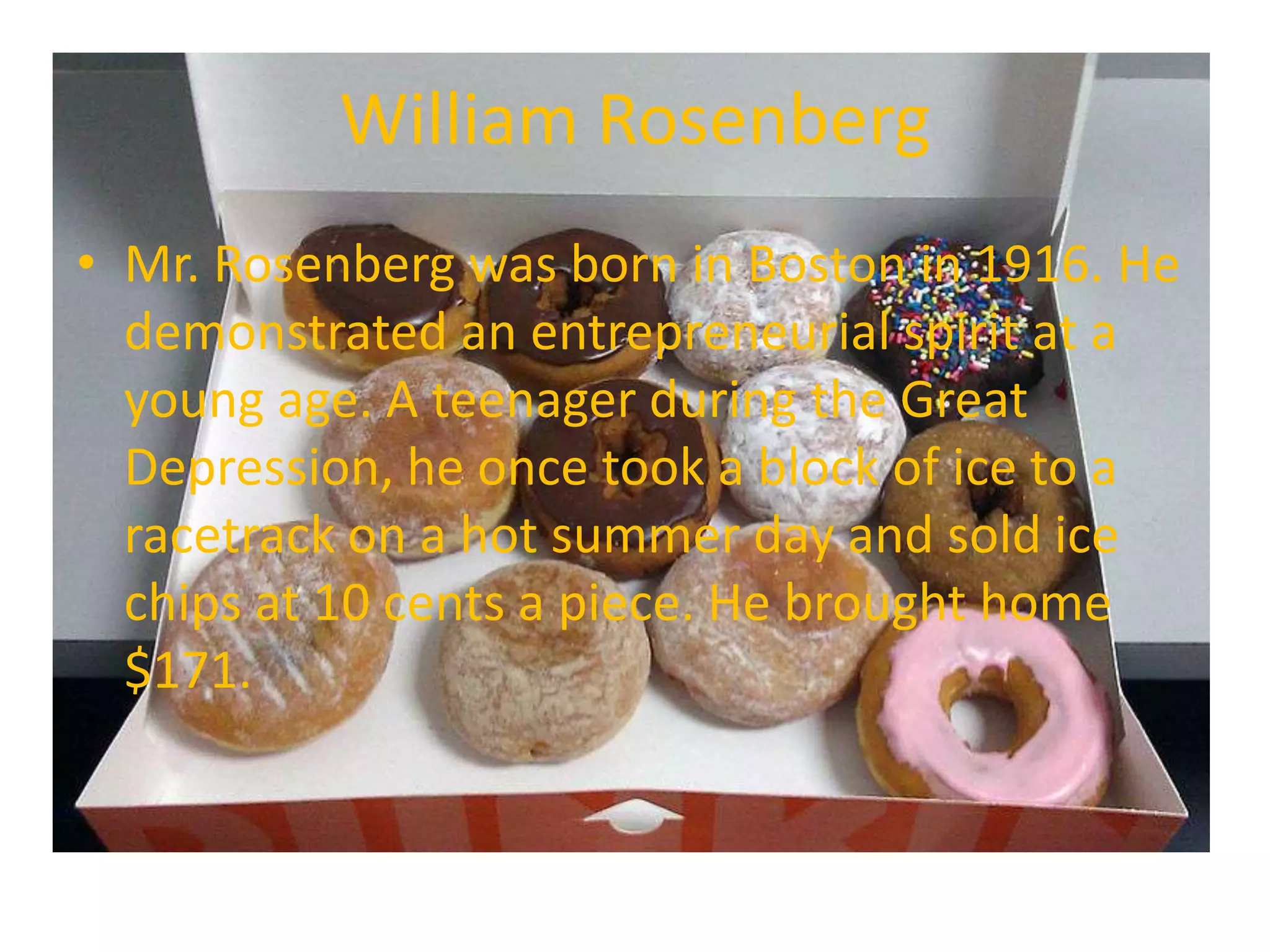 William Rosenberg
• Mr. Rosenberg was born in Boston in 1916. He
  demonstrated an entrepreneurial spirit at a
  young age. A teenager during the Great
  Depression, he once took a block of ice to a
  racetrack on a hot summer day and sold ice
  chips at 10 cents a piece. He brought home
  $171.
 