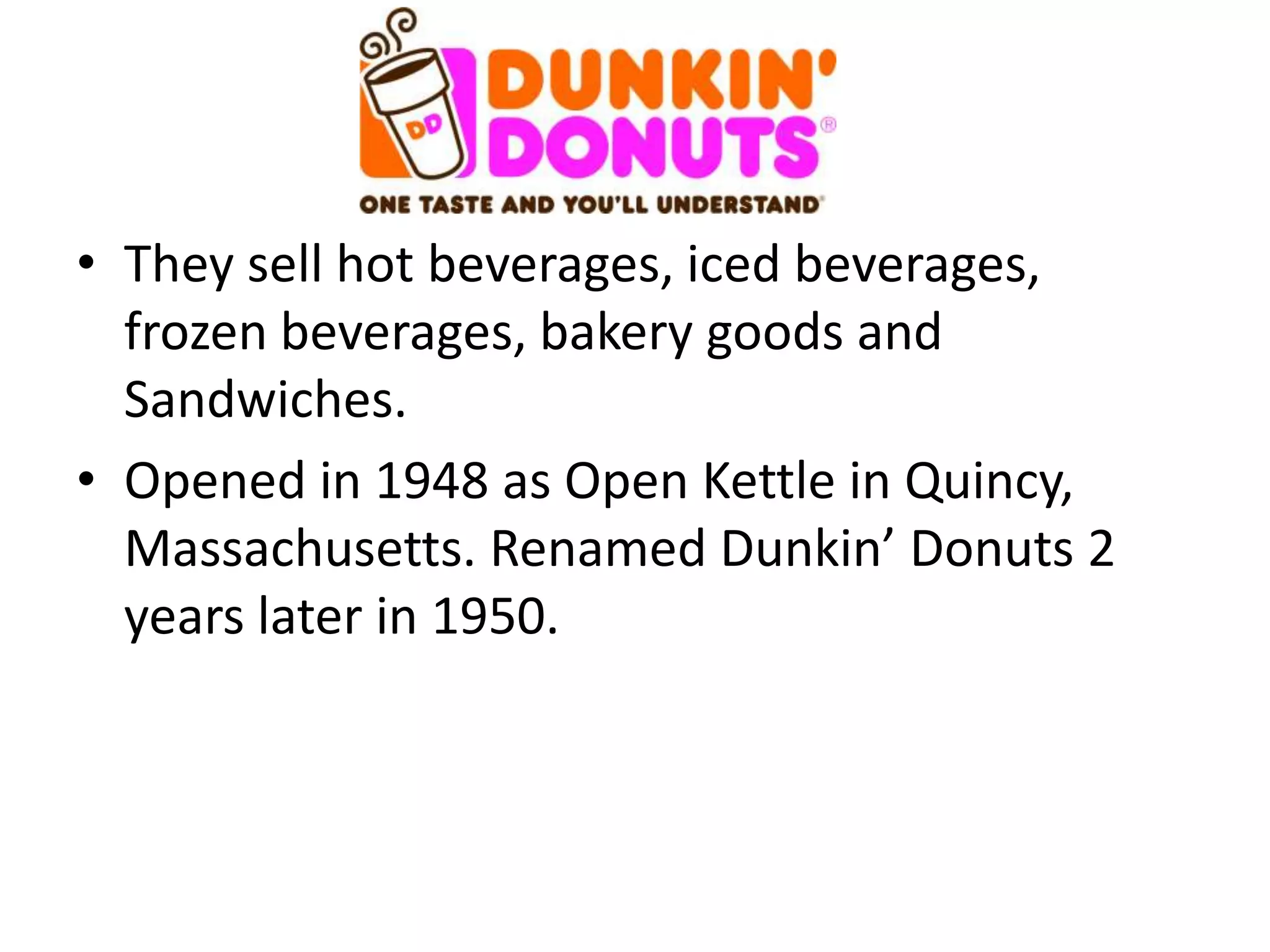 • They sell hot beverages, iced beverages,
  frozen beverages, bakery goods and
  Sandwiches.
• Opened in 1948 as Open Kettle in Quincy,
  Massachusetts. Renamed Dunkin’ Donuts 2
  years later in 1950.
 