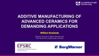 ADDITIVE MANUFACTURING OF
ADVANCED CERAMICS FOR
DEMANDING APPLICATIONS
William Rowlands
Research Engineer in Additive Manufacturing
CDT alumni from Loughborough University
 