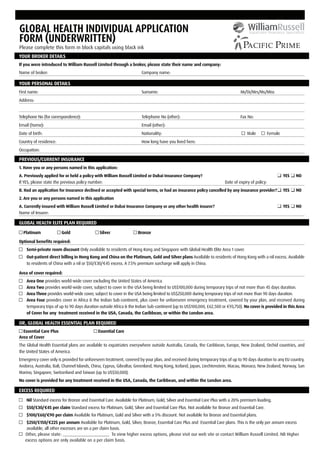 GLOBAL HEALTH INDIVIDUAL APPLICATION
FORM (UNDERWRITTEN)
Please complete this form in block capitals using black ink
YOUR BROKER DETAILS
If you were introduced to William Russell Limited through a broker, please state their name and company:
Name of broker:                                                      Company name:

YOUR PERSONAL DETAILS
First name:                                                          Surname:                                                Mr/Dr/Mrs/Ms/Miss
Address:


Telephone No (for correspondence):                                   Telephone No (other):                                   Fax No:
Email (home):                                                        Email (other):
Date of birth:                                                       Nationality:                                                Male           Female
Country of residence:                                                How long have you lived here:
Occupation:

PREVIOUS/CURRENT INSURANCE
1. Have you or any persons named in this application:
A. Previously applied for or held a policy with William Russell Limited or Dubai Insurance Company?                                                      YES   NO
If YES, please state the previous policy number:                                                                    Date of expiry of policy:
B. Had an application for insurance declined or accepted with special terms, or had an insurance policy cancelled by any insurance provider?             YES   NO
2. Are you or any persons named in this application
A. Currently insured with William Russell Limited or Dubai Insurance Company or any other health insurer?                                                YES   NO
Name of Insurer:

GLOBAL HEALTH ELITE PLAN REQUIRED
  Platinum              Gold                 Silver                Bronze

Optional beneﬁts required:
    Semi-private room discount Only available to residents of Hong Kong and Singapore with Global Health Elite Area 1 cover.
    Out-patient direct billing in Hong Kong and China on the Platinum, Gold and Silver plans Available to residents of Hong Kong with a nil excess. Available
    to residents of China with a nil or $50/£30/€45 excess. A 7.5% premium surcharge will apply in China.

Area of cover required:
    Area One provides world-wide cover excluding the United States of America.
    Area Two provides world-wide cover, subject to cover in the USA being limited to US$100,000 during temporary trips of not more than 45 days duration.
    Area Three provides world-wide cover, subject to cover in the USA being limited to US$250,000 during temporary trips of not more than 90 days duration.
    Area Four provides cover in Africa & the Indian Sub-continent, plus cover for unforeseen emergency treatment, covered by your plan, and received during
    temporary trips of up to 90 days duration outside Africa & the Indian Sub-continent (up to US$100,000, £62,500 or €93,750). No cover is provided in this Area
    of Cover for any treatment received in the USA, Canada, the Caribbean, or within the London area.

OR, GLOBAL HEALTH ESSENTIAL PLAN REQUIRED
  Essential Care Plus                       Essential Care
Area of Cover
The Global Health Essential plans are available to expatriates everywhere outside Australia, Canada, the Caribbean, Europe, New Zealand, Orchid countries, and
the United States of America.
Emergency cover only is provided for unforeseen treatment, covered by your plan, and received during temporary trips of up to 90 days duration to any EU country,
Andorra, Australia, Bali, Channel Islands, China, Cyprus, Gibraltar, Greenland, Hong Kong, Iceland, Japan, Liechtenstein, Macau, Monaco, New Zealand, Norway, San
Marino, Singapore, Switzerland and Taiwan (up to US$50,000).
No cover is provided for any treatment received in the USA, Canada, the Caribbean, and within the London area.

EXCESS REQUIRED
    Nil Standard excess for Bronze and Essential Care. Available for Platinum, Gold, Silver and Essential Care Plus with a 20% premium loading.
    $50/£30/€45 per claim Standard excess for Platinum, Gold, Silver and Essential Care Plus. Not available for Bronze and Essential Care.
    $100/£60/€90 per claim Available for Platinum, Gold and Silver with a 5% discount. Not available for Bronze and Essential plans.
    $250/£150/€225 per annum Available for Platinum, Gold, Silver, Bronze, Essential Care Plus and Essential Care plans. This is the only per annum excess
    available, all other excesses are on a per claim basis.
   Other, please state: _____________________ To view higher excess options, please visit our web site or contact William Russell Limited. NB Higher
   excess options are only available on a per claim basis.
 