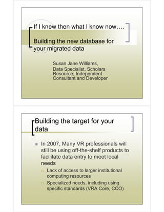 If I knew then what I know now….

Building the new database for
your migrated data

       Susan Jane Williams,
       Data Specialist, Scholars
       Resource; Independent
       Consultant and Developer




Building the target for your
data

  In 2007, Many VR professionals will
  still be using off-the-shelf products to
  facilitate data entry to meet local
  needs
    Lack of access to larger institutional
    computing resources
    Specialized needs, including using
    specific standards (VRA Core, CCO)
 
