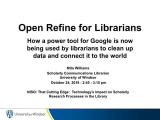 Open Refine for Librarians
How a power tool for Google is now
being used by librarians to clean up
data and connect it to the world
Mita Williams
Scholarly Communications Librarian
University of Windsor
October 24, 2018 : 2:45 - 3:15 pm
NISO: That Cutting Edge: Technology’s Impact on Scholarly
Research Processes in the Library
 