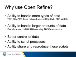 Why use Open Refine?
• Ability to handle more types of data
TSV, CSV, *SV, Excel (.xls and .xlsx), JSON, XML, RDF as XML
• Ability to handle larger amounts of data
Excel’s max: 1,048,576 rows by 16,384 columns
• Better control of data
• Ability to script processes
• Ability share and reproduce these scripts
 