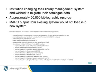 • Institution changing their library management system
and wished to migrate their catalogue data
• Approximately 50,000 bibliographic records
• MARC output from existing system would not load into
new system
link
 