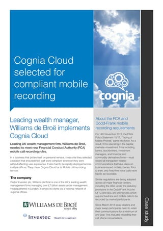 Cognia Cloud
selected for
compliant mobile
recording
Casestudy
The company
Part of Investec plc, Williams de Broë is one of the UK's leading wealth
management firms managing over £7 billion assets under management.
Headquartered in London, it serves its clients via a national network of
regional offices.
About the FCA and
Dodd-Frank mobile
recording requirements
On 14th November 2011, the FSA’s
Policy Statement 10/17, “Taping of
Mobile Phones” came into force. As a
result, firms operating in the capital
markets—investment firms including
banks, stockbrokers, investment
managers, and financial and
commodity derivatives firms— must
record all transaction-related
communications that take place on
business-issued mobile phones. Prior
to then, only fixed-line voice calls have
had to be recorded.
Similar regulations are being adopted
across all major financial centers,
including the USA: under the statutory
provisions in the Dodd-Frank Act the
CFTC and SEC are writing rules which
require fixed-line and mobile calls to be
recorded by market participants.
Since March 2013 swap dealers and
major swap participants need to retain
their communications for a minimum of
one year. This includes recording their
cell phone conversations.
Leading wealth manager,
Williams de Broë implements
Cognia Cloud
Leading UK wealth management firm, Williams de Broë,
needed to meet new Financial Conduct Authority (FCA)
mobile call recording rules.
In a business that prides itself on personal service, it was vital they selected
a solution that ensured their staff were compliant wherever they were
without affecting user experience. It also had to be rapidly deployed across
multiple offices. They chose Cognia Cloud for its Mobile call recording
service.
 