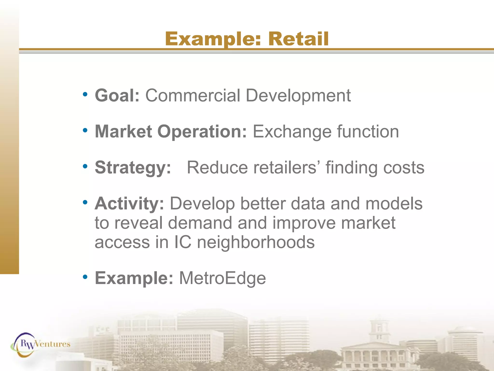 Example: Retail
• Goal: Commercial Development
• Market Operation: Exchange function
• Strategy: Reduce retailers’ finding costs
• Activity: Develop better data and models
to reveal demand and improve market
access in IC neighborhoods
• Example: MetroEdge
 