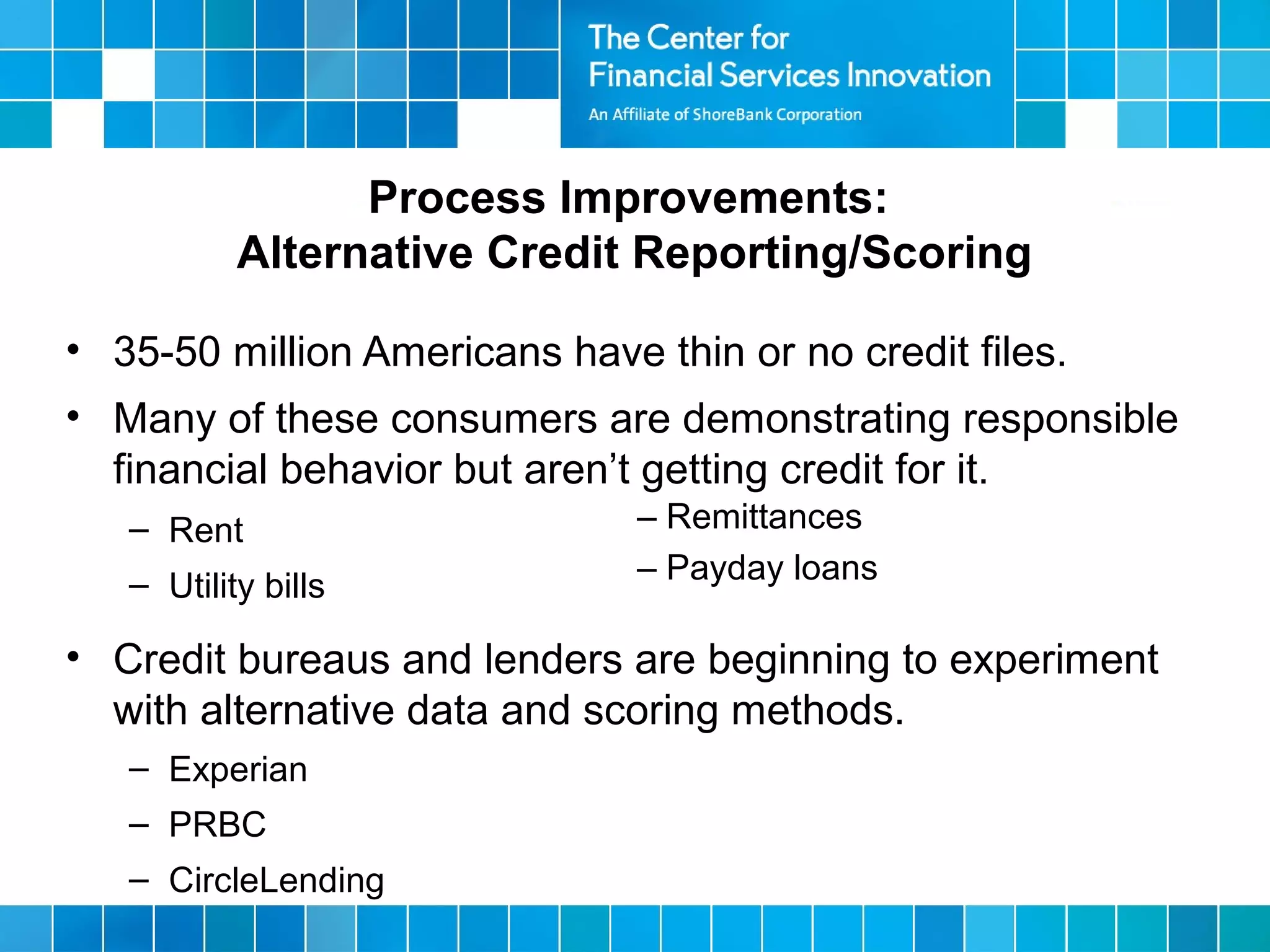 • 35-50 million Americans have thin or no credit files.
• Many of these consumers are demonstrating responsible
financial behavior but aren’t getting credit for it.
– Rent
– Utility bills
• Credit bureaus and lenders are beginning to experiment
with alternative data and scoring methods.
– Experian
– PRBC
– CircleLending
Process Improvements:
Alternative Credit Reporting/Scoring
– Remittances
– Payday loans
 