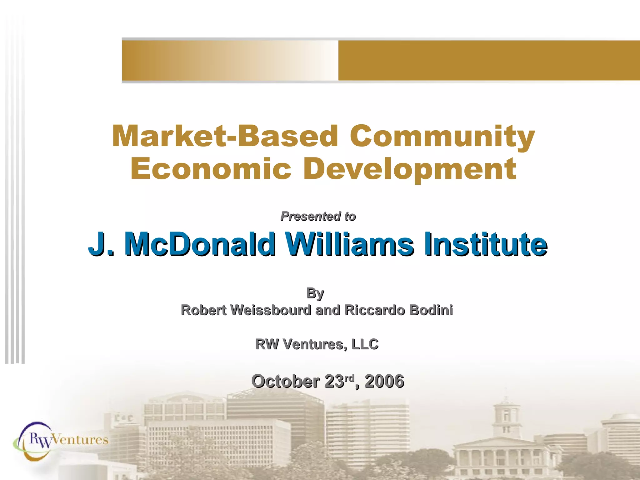 Market-Based Community
Economic Development
Presented toPresented to
J. McDonald Williams InstituteJ. McDonald Williams Institute
ByBy
Robert Weissbourd and Riccardo BodiniRobert Weissbourd and Riccardo Bodini
RW Ventures, LLCRW Ventures, LLC
October 23October 23rdrd
, 2006, 2006
 
