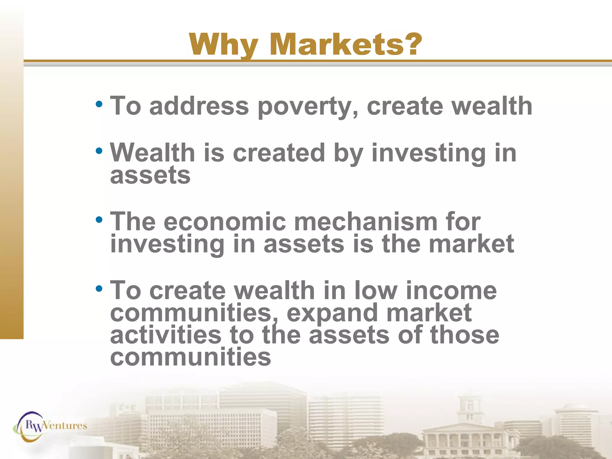 Why Markets?
• To address poverty, create wealth
• Wealth is created by investing in
assets
• The economic mechanism for
investing in assets is the market
• To create wealth in low income
communities, expand market
activities to the assets of those
communities
 